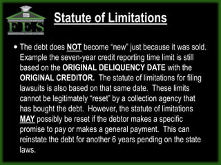 Statute of Limitations

 The debt does NOT become “new” just because it was sold.
 Example the seven-year credit reporting time limit is still
 based on the ORIGINAL DELIQUENCY DATE with the
 ORIGINAL CREDITOR. The statute of limitations for filing
 lawsuits is also based on that same date. These limits
 cannot be legitimately “reset” by a collection agency that
 has bought the debt. However, the statute of limitations
 MAY possibly be reset if the debtor makes a specific
 promise to pay or makes a general payment. This can
 reinstate the debt for another 6 years pending on the state
 laws.
 