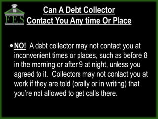 Can A Debt Collector
     Contact You Any time Or Place

 NO! A debt collector may not contact you at
 inconvenient times or places, such as before 8
 in the morning or after 9 at night, unless you
 agreed to it. Collectors may not contact you at
 work if they are told (orally or in writing) that
 you’re not allowed to get calls there.
 