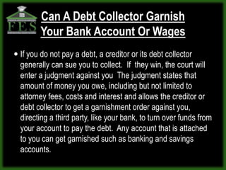 Can A Debt Collector Garnish
        Your Bank Account Or Wages
 If you do not pay a debt, a creditor or its debt collector
  generally can sue you to collect. If they win, the court will
  enter a judgment against you The judgment states that
  amount of money you owe, including but not limited to
  attorney fees, costs and interest and allows the creditor or
  debt collector to get a garnishment order against you,
  directing a third party, like your bank, to turn over funds from
  your account to pay the debt. Any account that is attached
  to you can get garnished such as banking and savings
  accounts.
 
