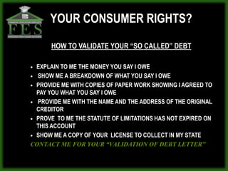 YOUR CONSUMER RIGHTS?

      HOW TO VALIDATE YOUR “SO CALLED” DEBT

 EXPLAIN TO ME THE MONEY YOU SAY I OWE
 SHOW ME A BREAKDOWN OF WHAT YOU SAY I OWE

 PROVIDE ME WITH COPIES OF PAPER WORK SHOWING I AGREED TO
  PAY YOU WHAT YOU SAY I OWE
 PROVIDE ME WITH THE NAME AND THE ADDRESS OF THE ORIGINAL
  CREDITOR
 PROVE TO ME THE STATUTE OF LIMITATIONS HAS NOT EXPIRED ON
  THIS ACCOUNT
 SHOW ME A COPY OF YOUR LICENSE TO COLLECT IN MY STATE

CONTACT ME FOR YOUR “VALIDATION OF DEBT LETTER”
 