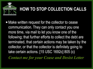 HOW TO STOP COLLECTION CALLS

 Make written request for the collector to cease
 communication. They can only contact you one
 more time, via mail to let you know one of the
 following; that further efforts to collect the debt are
 terminated, that certain actions may be taken by the
 collector, or that the collector is definitely going to
 take certain actions. [15 USC 1692c] 805 (c)
 Contact me for your Cease and Desist Letter
 