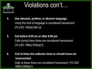 Violations con’t…
4.   Use obscene, profane, or abusive language.
     Using this kind of language is considered harassment.
     [15 USC 1692d] 806 (2)

5.   Call before 8:00 am or after 9:00 pm.
     Calls during these times are considered harassment.
     [15 USC 1692c] 805(a)(1)

6.   Call at times the collector knew or should know are
     inconvenient.
     Calls at these times are considered harassment. [15 USC
     1692c] 805(a)(1)
 