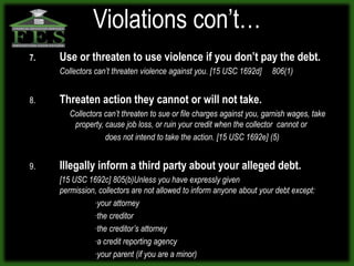 Violations con’t…
7.   Use or threaten to use violence if you don’t pay the debt.
     Collectors can’t threaten violence against you. [15 USC 1692d]     806(1)


8.   Threaten action they cannot or will not take.
        Collectors can’t threaten to sue or file charges against you, garnish wages, take
         property, cause job loss, or ruin your credit when the collector cannot or
                   does not intend to take the action. [15 USC 1692e] (5)


9.   Illegally inform a third party about your alleged debt.
     [15 USC 1692c] 805(b)Unless you have expressly given
     permission, collectors are not allowed to inform anyone about your debt except:
               ∙your attorney
               ∙the creditor
               ∙the creditor’s attorney
               ∙a credit reporting agency
               ∙your parent (if you are a minor)
 