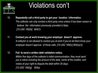 Violations con’t
10.   Repeatedly call a third party to get your location information.
      The collector can only contact a third party once unless it has been reason to
        believe the information previously provided is false.
       [15 USC 1692b] 804(1)

11.   Contact you at work knowing your employer doesn’t approve.
      A collector is not allowed to contact you at work if you’ve let them know your
      employer doesn’t approve of these calls. [15 USC 1692c] 805(a)(3)

12.   Fail to send a written debt validation notice.
      Within five days of the collector’s initial communication, they must send
      you a notice including the amount of the debt, name of the creditor, and
      notice of your right to dispute the debt within 30 days.
      [15 USC 1692g] 809(a
 