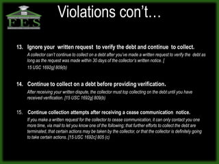 Violations con’t…
13. Ignore your written request to verify the debt and continue to collect.
    A collector can’t continue to collect on a debt after you’ve made a written request to verify the debt as
    long as the request was made within 30 days of the collector’s written notice. [
    15 USC 1692g] 809(b)


14. Continue to collect on a debt before providing verification.
    After receiving your written dispute, the collector must top collecting on the debt until you have
    received verification. [15 USC 1692g] 809(b)


15. Continue collection attempts after receiving a cease communication notice.
    If you make a written request for the collector to cease communication, it can only contact you one
    more time, via mail to let you know one of the following; that further efforts to collect the debt are
    terminated, that certain actions may be taken by the collector, or that the collector is definitely going
    to take certain actions. [15 USC 1692c] 805 (c)
 
