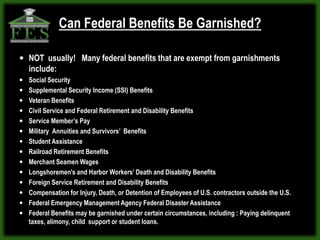Can Federal Benefits Be Garnished?

 NOT usually! Many federal benefits that are exempt from garnishments
   include:
 Social Security
 Supplemental Security Income (SSI) Benefits
 Veteran Benefits
 Civil Service and Federal Retirement and Disability Benefits
 Service Member’s Pay
 Military Annuities and Survivors’ Benefits
 Student Assistance
 Railroad Retirement Benefits
 Merchant Seamen Wages
 Longshoremen's and Harbor Workers’ Death and Disability Benefits
 Foreign Service Retirement and Disability Benefits
 Compensation for Injury, Death, or Detention of Employees of U.S. contractors outside the U.S.
 Federal Emergency Management Agency Federal Disaster Assistance
 Federal Benefits may be garnished under certain circumstances, including : Paying delinquent
  taxes, alimony, child support or student loans.
 