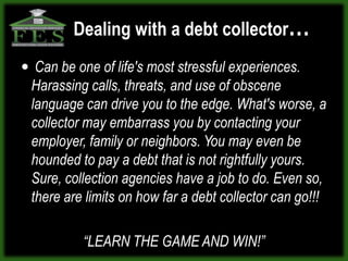 Dealing with a debt collector…
 Can be one of life's most stressful experiences.
 Harassing calls, threats, and use of obscene
 language can drive you to the edge. What's worse, a
 collector may embarrass you by contacting your
 employer, family or neighbors. You may even be
 hounded to pay a debt that is not rightfully yours.
 Sure, collection agencies have a job to do. Even so,
 there are limits on how far a debt collector can go!!!

           “LEARN THE GAME AND WIN!”
 