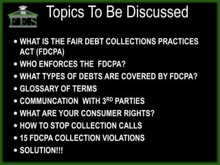 Topics To Be Discussed
 WHAT IS THE FAIR DEBT COLLECTIONS PRACTICES
  ACT (FDCPA)
 WHO ENFORCES THE FDCPA?
 WHAT TYPES OF DEBTS ARE COVERED BY FDCPA?
 GLOSSARY OF TERMS
 COMMUNCATION WITH 3RD PARTIES
 WHAT ARE YOUR CONSUMER RIGHTS?
 HOW TO STOP COLLECTION CALLS
 15 FDCPA COLLECTION VIOLATIONS
 SOLUTION!!!
 