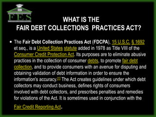 WHAT IS THE
   FAIR DEBT COLLECTIONS PRACTICES ACT?
 The Fair Debt Collection Practices Act (FDCPA), 15 U.S.C. § 1692
  et seq., is a United States statute added in 1978 as Title VIII of the
  Consumer Credit Protection Act. Its purposes are to eliminate abusive
  practices in the collection of consumer debts, to promote fair debt
  collection, and to provide consumers with an avenue for disputing and
  obtaining validation of debt information in order to ensure the
  information's accuracy.[1] The Act creates guidelines under which debt
  collectors may conduct business, defines rights of consumers
  involved with debt collectors, and prescribes penalties and remedies
  for violations of the Act. It is sometimes used in conjunction with the
  Fair Credit Reporting Act.
 