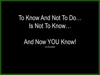 To Know And Not To Do…
    Is Not To Know…

 And Now YOU Know!
         Leo Buscaglia
 