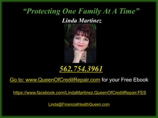 “Protecting One Family At A Time”
                       Linda Martinez




                      562.754.3961
Go to: www.QueenOfCreditRepair.com for your Free Ebook

 https://www.facebook.com/LindaMartinez.QueenOfCreditRepair.FES

                 Linda@FinancialHealthQueen.com
 