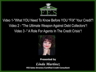 Video 1-"What YOU Need To Know Before YOU "FIX" Your Credit"!
    Video 2 - "The Ultimate Weapon Against Debt Collectors“!
        Video 3 -" A Role For Agents In The Credit Crisis“!




                             Presented by

                         Linda Martinez
               FES Sales Director/Certified Credit Consultant
 