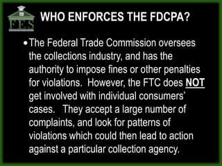 WHO ENFORCES THE FDCPA?

 The Federal Trade Commission oversees
 the collections industry, and has the
 authority to impose fines or other penalties
 for violations. However, the FTC does NOT
 get involved with individual consumers’
 cases. They accept a large number of
 complaints, and look for patterns of
 violations which could then lead to action
 against a particular collection agency.
 