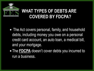 WHAT TYPES OF DEBTS ARE
          COVERED BY FDCPA?

 The Act covers personal, family, and household
  debts, including money you owe on a personal
  credit card account, an auto loan, a medical bill,
  and your mortgage.
 The FDCPA doesn’t cover debts you incurred to
  run a business.
 