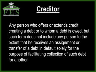 Creditor

Any person who offers or extends credit
creating a debt or to whom a debt is owed, but
such term does not include any person to the
extent that he receives an assignment or
transfer of a debt in default solely for the
purpose of facilitating collection of such debt
for another.
 