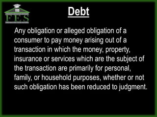 Debt
Any obligation or alleged obligation of a
consumer to pay money arising out of a
transaction in which the money, property,
insurance or services which are the subject of
the transaction are primarily for personal,
family, or household purposes, whether or not
such obligation has been reduced to judgment.
 