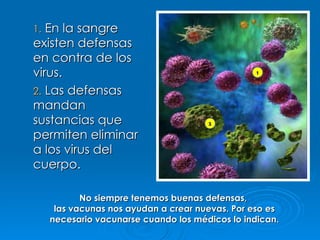 En la sangre existen defensas en contra de los virus. Las defensas mandan sustancias que permiten eliminar a los virus del cuerpo. No siempre tenemos buenas defensas,  las vacunas nos ayudan a crear nuevas. Por eso es necesario vacunarse cuando los médicos lo indican. 