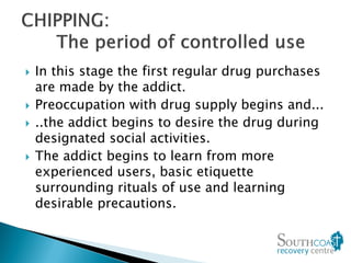  In this stage the first regular drug purchases
are made by the addict.
 Preoccupation with drug supply begins and...
 ..the addict begins to desire the drug during
designated social activities.
 The addict begins to learn from more
experienced users, basic etiquette
surrounding rituals of use and learning
desirable precautions.
 