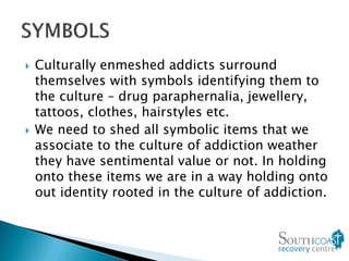  Culturally enmeshed addicts surround
themselves with symbols identifying them to
the culture – drug paraphernalia, jewellery,
tattoos, clothes, hairstyles etc.
 We need to shed all symbolic items that we
associate to the culture of addiction weather
they have sentimental value or not. In holding
onto these items we are in a way holding onto
out identity rooted in the culture of addiction.
 