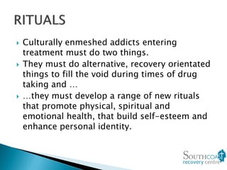  Culturally enmeshed addicts entering
treatment must do two things.
 They must do alternative, recovery orientated
things to fill the void during times of drug
taking and …
 …they must develop a range of new rituals
that promote physical, spiritual and
emotional health, that build self-esteem and
enhance personal identity.
 