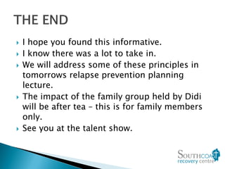  I hope you found this informative.
 I know there was a lot to take in.
 We will address some of these principles in
tomorrows relapse prevention planning
lecture.
 The impact of the family group held by Didi
will be after tea – this is for family members
only.
 See you at the talent show.
 