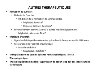 AUTRES THERAPEUTIQUES
• Réduction du subtrast
• Maladie de Gaucher
• Inhibition de la formation de sphingolipides
• Miglustat, Zavesca®
• Eliglustat tartrate, Cerdelga®
• Potentiellement administrable à d’autres maladies lysosomales
• Miglustat , Niemman Pick C
• Molécule chaperon
• Ligand de faible poids moléculaire qui se lient à l’enzyme mutée déficiente
• Restauration de l’activité enzymatique
• Maladie de Fabry
• Migalastat , Galafold ®
• Transplantation de cellules souches hématopoïétiques : MPS I
• Thérapie génique
• Thérapie spécifique d’allèle : suppression de codon stop par des inducteurs de
translecture
 