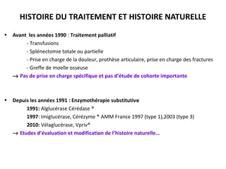 HISTOIRE DU TRAITEMENT ET HISTOIRE NATURELLE
• Avant les années 1990 : Traitement palliatif
-- Transfusions
- Splénectomie totale ou partielle
- Prise en charge de la douleur, prothèse articulaire, prise en charge des fractures
- Greffe de moelle osseuse
→→ Pas de prise en charge spécifique et pas d’étude de cohorte importante
• Depuis les années 1991 : Enzymothérapie substitutivee
1991: Alglucérase Cérédase ®
1997: Imiglucérase, Cérézyme ® AMM France 1997 (type 1),2003 (type 3)
2010: Vélaglucérase, Vpriv®
→ Etudes d’évaluation et modification de l’histoire naturelle…
 