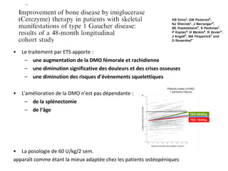 • Le traitement par ETS apporte :
– une augmentation de la DMO fémorale et rachidienne
– une diminution significative des douleurs et des crises osseuses
– une diminution des risques d’évènements squelettiques
• L’amélioration de la DMO n’est pas dépendante :
– de la splénectomie
– de l’âge
• La posologie de 60 U/kg/2 sem.
apparaît comme étant la mieux adaptée chez les patients ostéopéniques
 