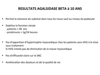 RESULTATS AGALSIDASE BETA à 10 ANS
• Permet la clairance du substrat dans tous les tissus sauf au niveau du podocyte
• Stabilise la fonction rénale
- patients < 40 ans
- protéinurie < 1g/24 heures
• Pas d’apparition d’hypertrophie myocardique chez les patients sans HVG à la mise
sous traitement
Si HVG initiale pas de diminution de la masse myocardique
• Pas d’efficacité claire sur le SNC
• Amélioration des douleurs et de la qualité de vie
 