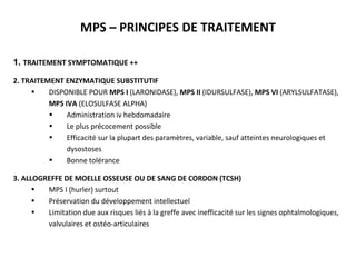 MPS – PRINCIPES DE TRAITEMENT
1. TRAITEMENT SYMPTOMATIQUE ++
2. TRAITEMENT ENZYMATIQUE SUBSTITUTIF
• DISPONIBLE POUR MPS I (LARONIDASE), MPS II (IDURSULFASE), MPS VI (ARYLSULFATASE),
MPS IVA (ELOSULFASE ALPHA)
• Administration iv hebdomadaire
• Le plus précocement possible
• Efficacité sur la plupart des paramètres, variable, sauf atteintes neurologiques et
dysostoses
• Bonne tolérance
3. ALLOGREFFE DE MOELLE OSSEUSE OU DE SANG DE CORDON (TCSH)
• MPS I (hurler) surtout
• Préservation du développement intellectuel
• Limitation due aux risques liés à la greffe avec inefficacité sur les signes ophtalmologiques,
valvulaires et ostéo-articulaires
 