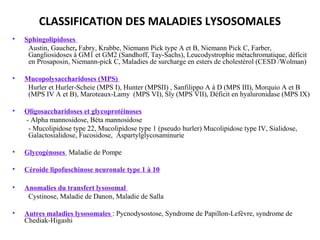 • Sphingolipidoses
Austin, Gaucher, Fabry, Krabbe, Niemann Pick type A et B, Niemann Pick C, Farber,
Gangliosidoses à GM1 et GM2 (Sandhoff, Tay-Sachs), Leucodystrophie métachromatique, déficit
en Prosaposin, Niemann-pick C, Maladies de surcharge en esters de cholestérol (CESD /Wolman)
• Mucopolysaccharidoses (MPS)
Hurler et Hurler-Scheie (MPS I), Hunter (MPSII) , Sanfilippo A à D (MPS III), Morquio A et B
(MPS IV A et B), Maroteaux-Lamy (MPS VI), Sly (MPS VII), Déficit en hyaluronidase (MPS IX)
• Oligosaccharidoses et glycoprotéinoses
- Alpha mannosidose, Béta mannosidose
- Mucolipidose type 22, Mucolipidose type 1 (pseudo hurler) Mucolipidose type IV, Sialidose,
Galactosialidose, Fucosidose, Aspartylglycosaminurie
• Glycogénoses Maladie de Pompe
• Céroide lipofuschinose neuronale type 1 à 10
• Anomalies du transfert lysosomal
Cystinose, Maladie de Danon, Maladie de Salla
• Autres maladies lysosomales : Pycnodysostose, Syndrome de Papillon-Lefèvre, syndrome de
Chediak-Higashi
CLASSIFICATION DES MALADIES LYSOSOMALES
 