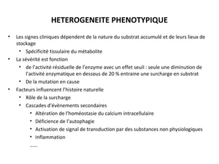 HETEROGENEITE PHENOTYPIQUE
• Les signes cliniques dépendent de la nature du substrat accumulé et de leurs lieux de
stockage
• Spécificité tissulaire du métabolite
• La sévérité est fonction
• de l’activité résiduelle de l’enzyme avec un effet seuil : seule une diminution de
l’activité enzymatique en dessous de 20 % entraine une surcharge en substrat
• De la mutation en cause
• Facteurs influencent l’histoire naturelle
• Rôle de la surcharge
• Cascades d’évènements secondaires
• Altération de l’homéostasie du calcium intracellulaire
• Déficience de l’autophagie
• Activation de signal de transduction par des substances non physiologiques
• Inflammation
……
 