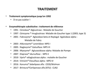 TRAITEMENT
• Traitement symptomatique jusqu’en 1992
• À ne pas oublier !
• Enzymothérapie substitutive : traitement de référence
• 1991 : Céredase® Alglucérase : Maladie de Gaucher
• 1997 : Cérezyme ® Imuglucérase Maladie de Gaucher type 1 (2003, type 3)
• 2001 : Fabrazyme® Aglasidase beta et Replagal Agalsidase alpha :
Maladie de Fabry
• 2003 : Aldurazyme® Laronidase: MPS I
• 2005 : Naglazyme® Galsulfase: MPS VI
• 2006 : Myozyme® Aglucosidoase alpha: Maladie de Pompe
• 2007 : Elaprase® Idursulfase : MPS II
• 2010 : Vpriv® vélaglucérase alpha : maladie de Gaucher
• 2014 : Vimizim® Elosulfase alpha : MPS IV
• 2016 : Kanuma® Sebelipase alfa : CESD/Wolman
• 2017 : Brineura®Cerliponase alfa (ATU) : CLN2
 