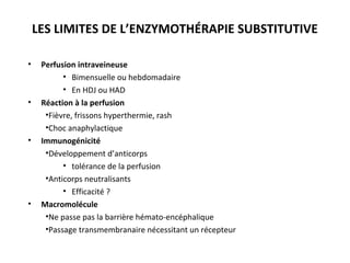 LES LIMITES DE L’ENZYMOTHÉRAPIE SUBSTITUTIVE
• Perfusion intraveineuse
• Bimensuelle ou hebdomadaire
• En HDJ ou HAD
• Réaction à la perfusion
•Fièvre, frissons hyperthermie, rash
•Choc anaphylactique
• Immunogénicité
•Développement d’anticorps
• tolérance de la perfusion
•Anticorps neutralisants
• Efficacité ?
• Macromolécule
•Ne passe pas la barrière hémato-encéphalique
•Passage transmembranaire nécessitant un récepteur
 