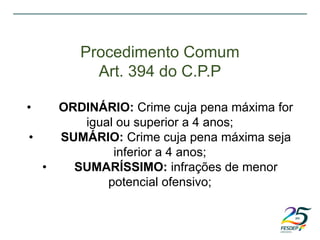 Procedimento Comum
Art. 394 do C.P.P
• ORDINÁRIO: Crime cuja pena máxima for
igual ou superior a 4 anos;
• SUMÁRIO: Crime cuja pena máxima seja
inferior a 4 anos;
• SUMARÍSSIMO: infrações de menor
potencial ofensivo;
 