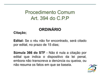 Citação;
Edital: Se o réu não for encontrado, será citado
por edital, no prazo de 15 dias;
Súmula 366 do STF - Não é nula a citação por
edital que indica o dispositivo da lei penal,
embora não transcreva a denúncia ou queixa, ou
não resuma os fatos em que se baseia.
Procedimento Comum
Art. 394 do C.P.P
ORDINÁRIO
 