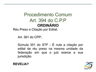Réu Preso e Citação por Edital;
Art. 361 do CPP;
Súmula 351 do STF - É nula a citação por
edital de réu preso na mesma unidade da
federação em que o juiz exerce a sua
jurisdição.
REVELIA?
Procedimento Comum
Art. 394 do C.P.P
ORDINÁRIO
 
