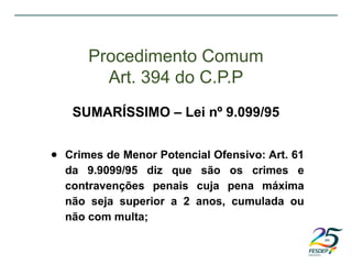 ● Crimes de Menor Potencial Ofensivo: Art. 61
da 9.9099/95 diz que são os crimes e
contravenções penais cuja pena máxima
não seja superior a 2 anos, cumulada ou
não com multa;
Procedimento Comum
Art. 394 do C.P.P
SUMARÍSSIMO – Lei nº 9.099/95
 
