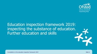 Education inspection framework 2019:
inspecting the substance of education.
Further education and skills
Consultation on the education inspection framework 2019 Slide 1
 