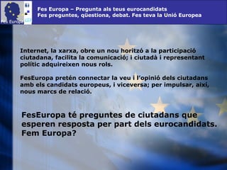 Fes Europa – Pregunta als teus eurocandidats Fes preguntes, qüestiona, debat. Fes teva la Unió Europea Internet, la xarxa, obre un nou horitzó a la participació ciutadana, facilita la comunicació; i ciutadà i representant polític adquireixen nous rols.  FesEuropa pretén connectar la veu i l’opinió dels ciutadans amb els candidats europeus, i viceversa; per impulsar, així, nous marcs de relació. FesEuropa té preguntes de ciutadans que esperen resposta per part dels eurocandidats. Fem Europa? 