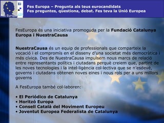 Fes Europa – Pregunta als teus eurocandidats Fes preguntes, qüestiona, debat. Fes teva la Unió Europea FesEuropa és una iniciativa promoguda per la  Fundació Catalunya Europa i NuestraCausa NuestraCausa  és un equip de professionals que comparteix la vocació i el compromís en el disseny d’una societat més democràtica i més cívica. Des de NuestraCausa impulsem nous marcs de relació entre representants polítics i ciutadans perquè creiem que, partint de les noves tecnologies i la intel·ligència col·lectiva que se n’esdevé, governs i ciutadans obtenen noves eines i nous rols per a uns millors governs  A FesEuropa també col·laboren: El Periódico de Catalunya Horitzó Europa Consell Català del Moviment Europeu Joventut Europea Federalista de Catalunya 
