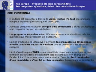 Fes Europa – Pregunta als teus eurocandidats Fes preguntes, qüestiona, debat. Fes teva la Unió Europea COM FUNCIONA? El ciutadà pot preguntar a través de  vídeo, imatge i/o text  als candidats europeus aquelles qüestions que el preocupen. Aquestes preguntes es poden  enriquir amb comentaris  d’altres ciutadans i/o amb respostes per part dels ciutadans Les preguntes es poden votar . D’aquesta manera es visualitzen més les qüestions que més preocupen als ciutadans. L’àmbit d’actuació és Catalunya i, per tant,  les preguntes es dirigeixen a aquells candidats de partits catalans  que es presenten a les eleccions europees L’èxit s’assolirà quan  TOTS  els eurocandidats responguin les preguntes que formulen els ciutadans. Pràcticament tots els candidats són al grup de Facebook i això ja suposa una primera mostra d'interès.  Però només des d'una candidatura s'han fet arribar respostes . Animem a la resta a fer-ho   