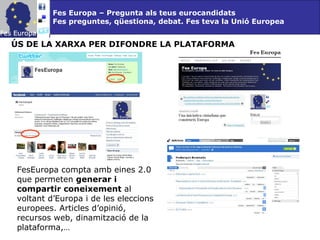 Fes Europa – Pregunta als teus eurocandidats Fes preguntes, qüestiona, debat. Fes teva la Unió Europea ÚS DE LA XARXA PER DIFONDRE LA PLATAFORMA FesEuropa compta amb eines 2.0 que permeten  generar i   compartir coneixement  al voltant d’Europa i de les eleccions europees. Articles d’opinió, recursos web, dinamització de la plataforma,… 