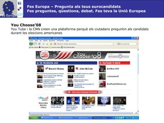 Fes Europa – Pregunta als teus eurocandidats Fes preguntes, qüestiona, debat. Fes teva la Unió Europea You Choose’08  You Tube i la CNN creen una plataforma perquè els ciutadans preguntin als candidats durant les eleccions americanes 