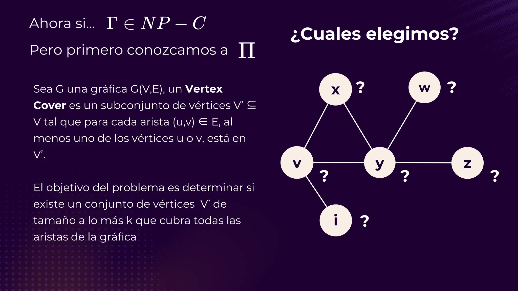 Ahora si...
Pero primero conozcamos a
Sea G una gráfica G(V,E), un Vertex
Cover es un subconjunto de vértices V’ ⊆
V tal que para cada arista (u,v) ∈ E, al
menos uno de los vértices u o v, está en
V’.
El objetivo del problema es determinar si
existe un conjunto de vértices V’ de
tamaño a lo más k que cubra todas las
aristas de la gráfica
¿Cuales elegimos?
v
i
y
x
z
w
? ?
?
?
?
?
 