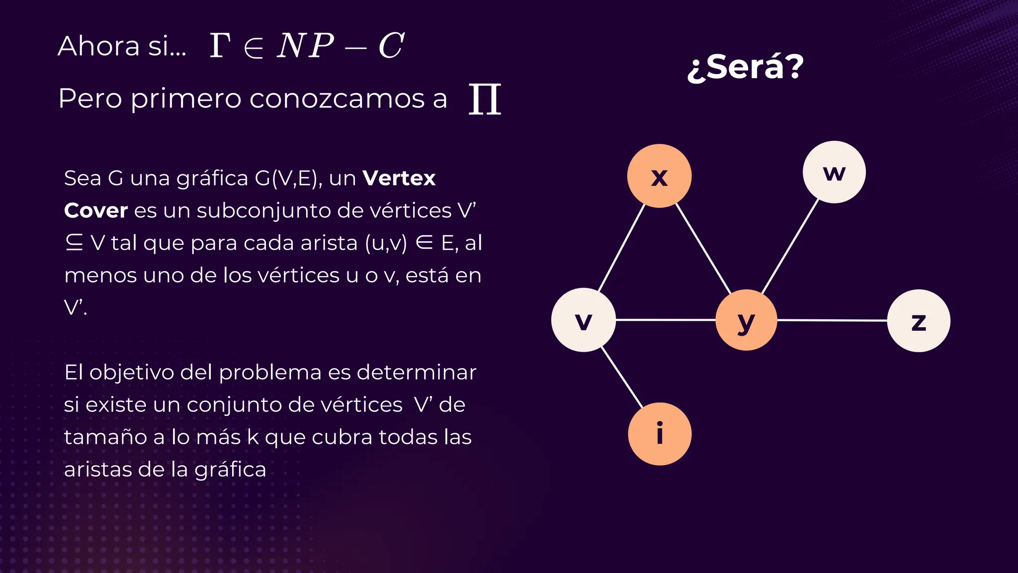 Ahora si...
Pero primero conozcamos a
Sea G una gráfica G(V,E), un Vertex
Cover es un subconjunto de vértices V’
⊆ V tal que para cada arista (u,v) ∈ E, al
menos uno de los vértices u o v, está en
V’.
El objetivo del problema es determinar
si existe un conjunto de vértices V’ de
tamaño a lo más k que cubra todas las
aristas de la gráfica
¿Será?
v
i
y
x
z
w
 