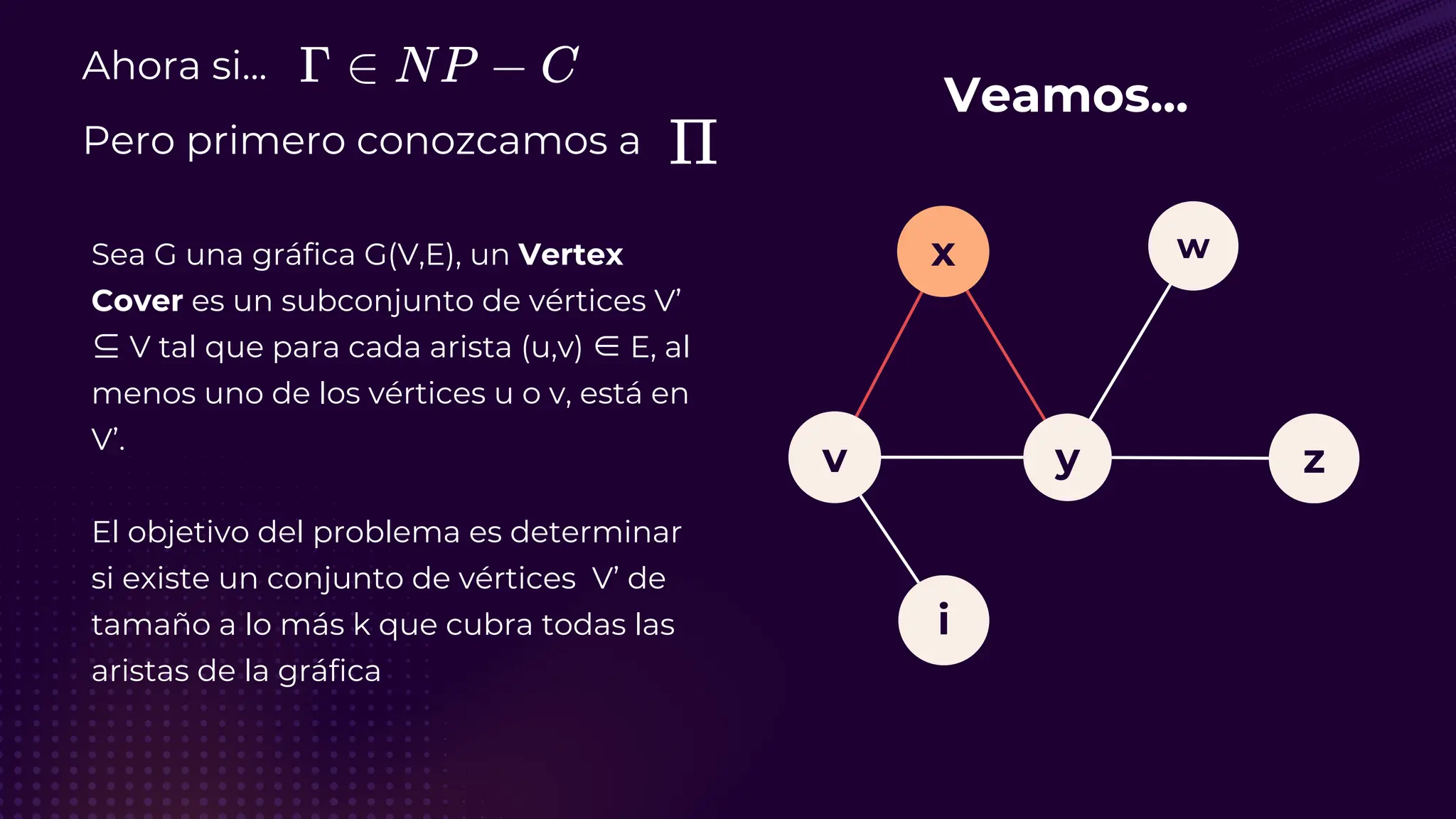 v
i
y
x
z
w
Ahora si...
Pero primero conozcamos a
Sea G una gráfica G(V,E), un Vertex
Cover es un subconjunto de vértices V’
⊆ V tal que para cada arista (u,v) ∈ E, al
menos uno de los vértices u o v, está en
V’.
El objetivo del problema es determinar
si existe un conjunto de vértices V’ de
tamaño a lo más k que cubra todas las
aristas de la gráfica
Veamos...
 
