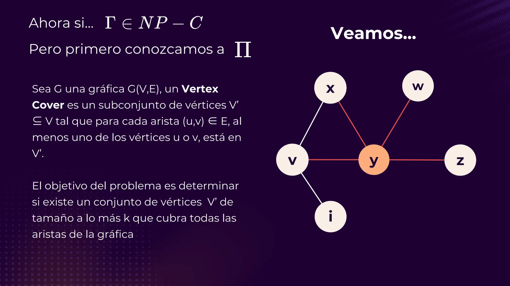 Ahora si...
Pero primero conozcamos a
Sea G una gráfica G(V,E), un Vertex
Cover es un subconjunto de vértices V’
⊆ V tal que para cada arista (u,v) ∈ E, al
menos uno de los vértices u o v, está en
V’.
El objetivo del problema es determinar
si existe un conjunto de vértices V’ de
tamaño a lo más k que cubra todas las
aristas de la gráfica
Veamos...
v
i
y
x
z
w
 