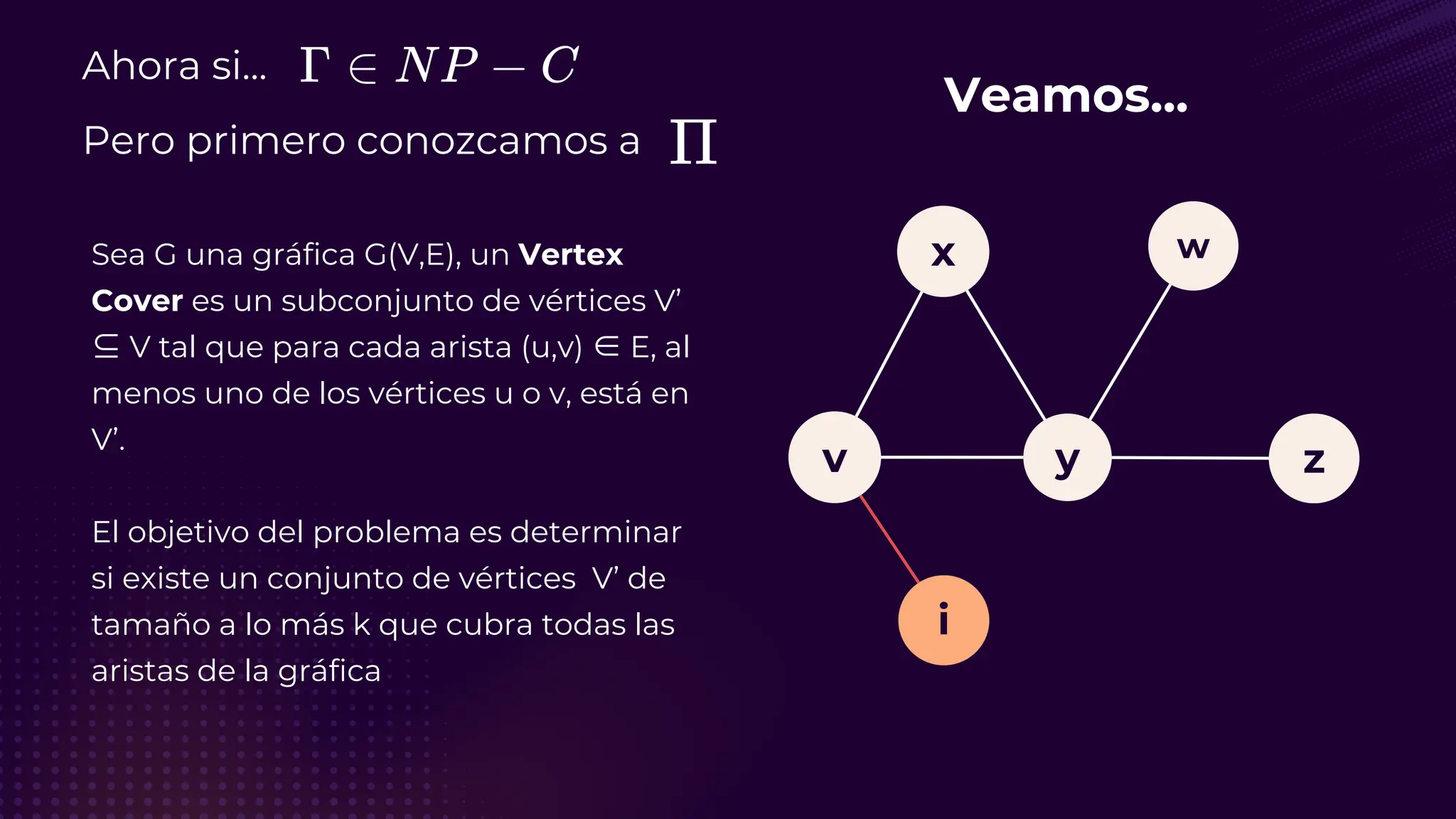 Ahora si...
Pero primero conozcamos a
Sea G una gráfica G(V,E), un Vertex
Cover es un subconjunto de vértices V’
⊆ V tal que para cada arista (u,v) ∈ E, al
menos uno de los vértices u o v, está en
V’.
El objetivo del problema es determinar
si existe un conjunto de vértices V’ de
tamaño a lo más k que cubra todas las
aristas de la gráfica
Veamos...
v
i
y
x
z
w
 