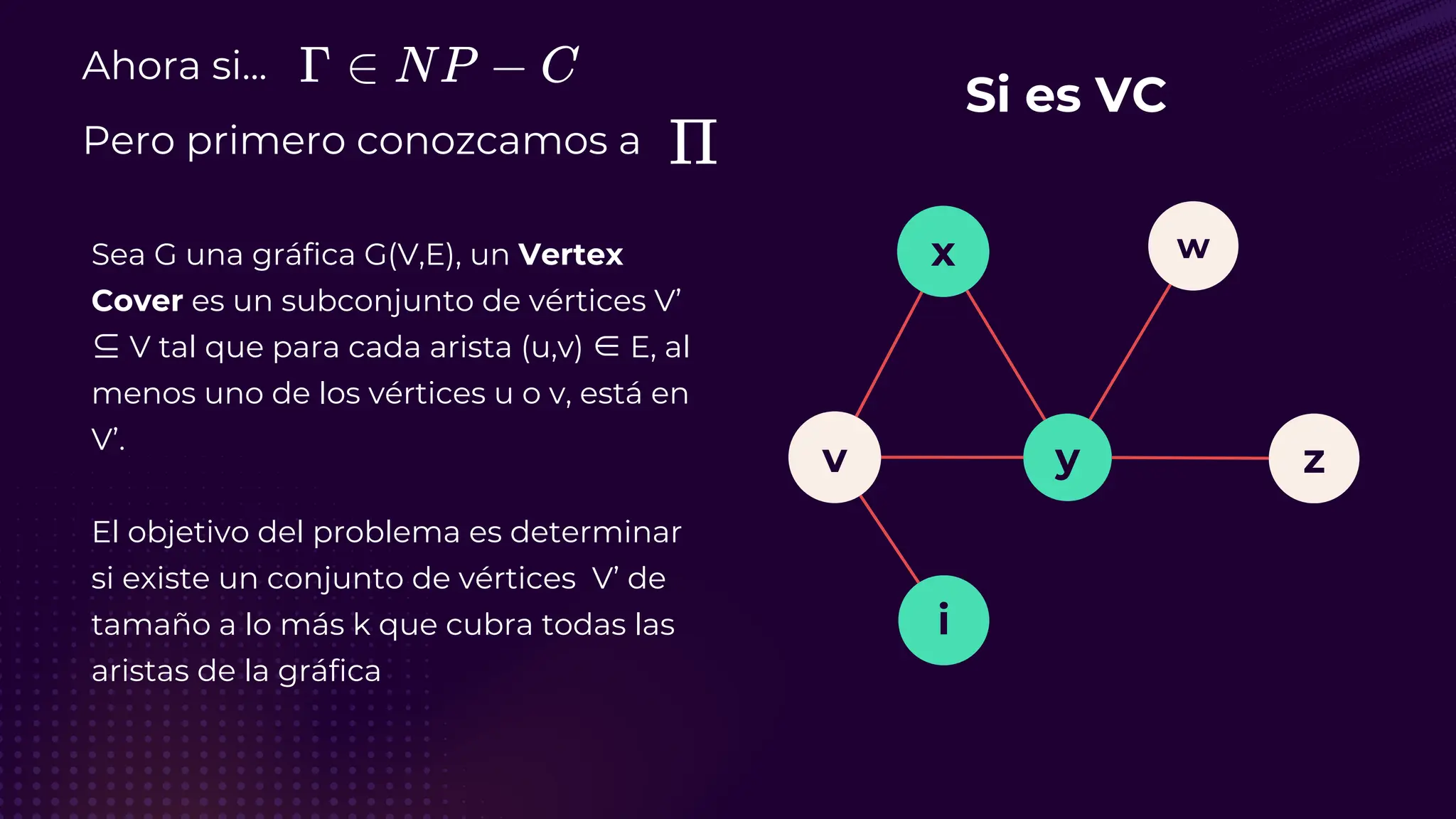 Ahora si...
Pero primero conozcamos a
Sea G una gráfica G(V,E), un Vertex
Cover es un subconjunto de vértices V’
⊆ V tal que para cada arista (u,v) ∈ E, al
menos uno de los vértices u o v, está en
V’.
El objetivo del problema es determinar
si existe un conjunto de vértices V’ de
tamaño a lo más k que cubra todas las
aristas de la gráfica
Si es VC
v
i
y
x
z
w
 